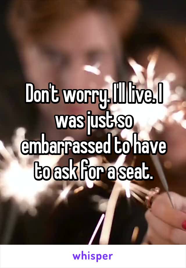 Don't worry. I'll live. I was just so embarrassed to have to ask for a seat.