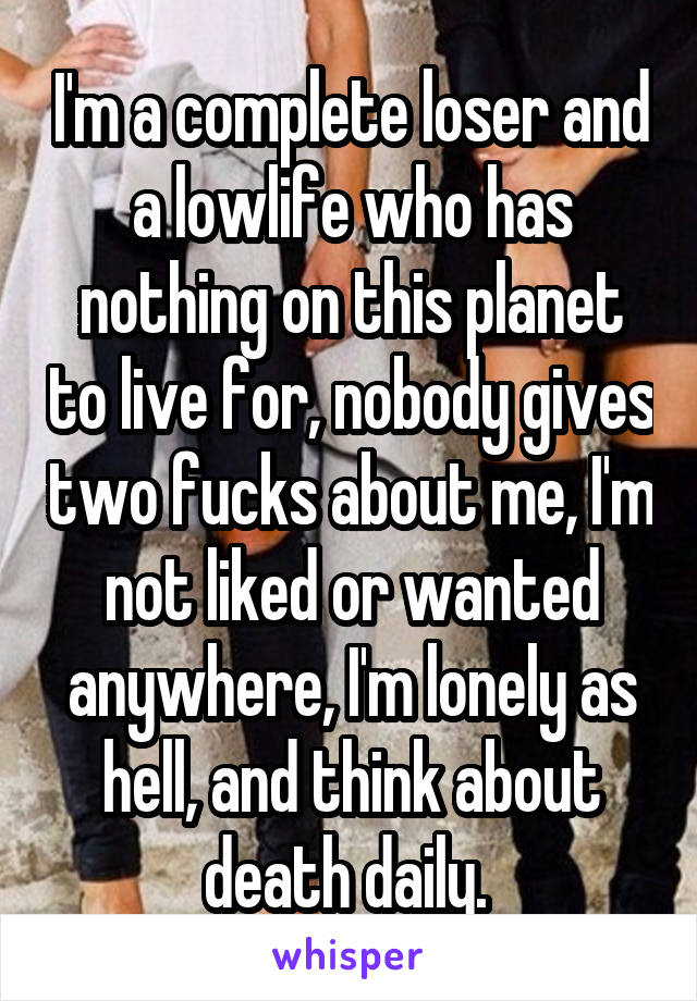 I'm a complete loser and a lowlife who has nothing on this planet to live for, nobody gives two fucks about me, I'm not liked or wanted anywhere, I'm lonely as hell, and think about death daily. 