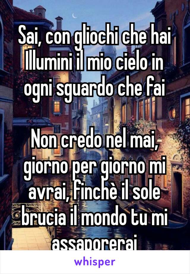 Sai, con gliochi che hai
Illumini il mio cielo in ogni sguardo che fai

Non credo nel mai, giorno per giorno mi avrai, finchè il sole brucia il mondo tu mi assaporerai