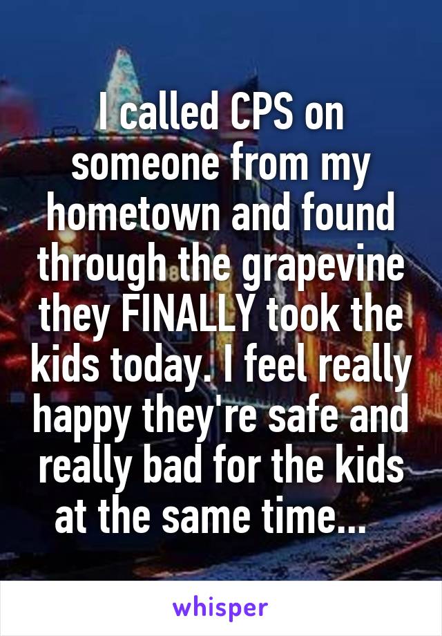 I called CPS on someone from my hometown and found through the grapevine they FINALLY took the kids today. I feel really happy they're safe and really bad for the kids at the same time...  