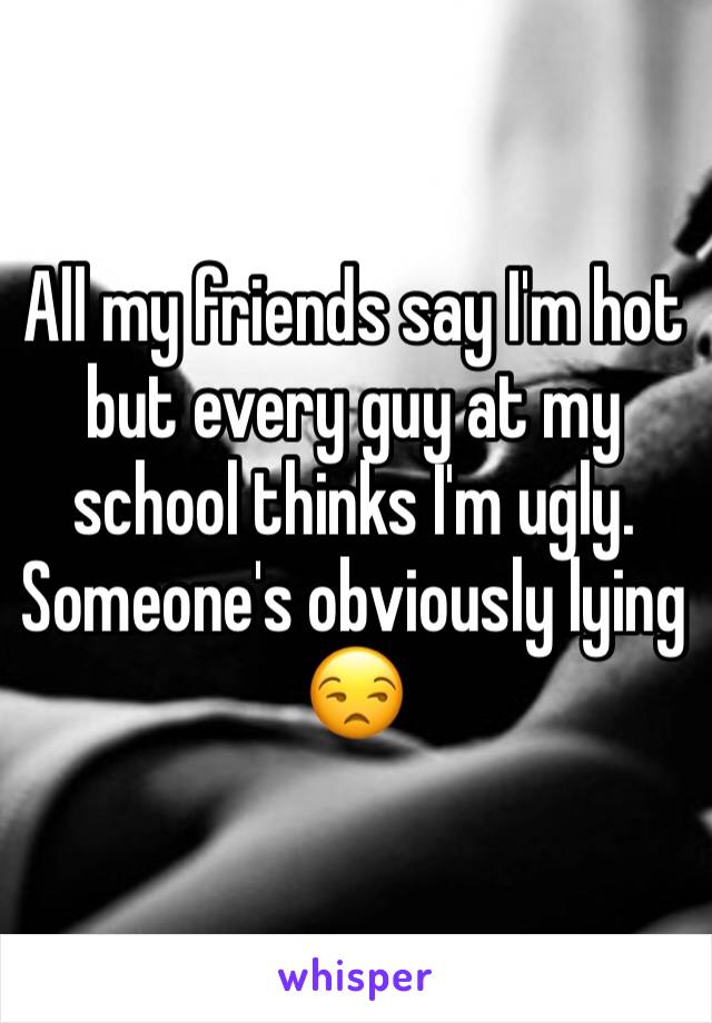 All my friends say I'm hot but every guy at my school thinks I'm ugly. Someone's obviously lying 😒