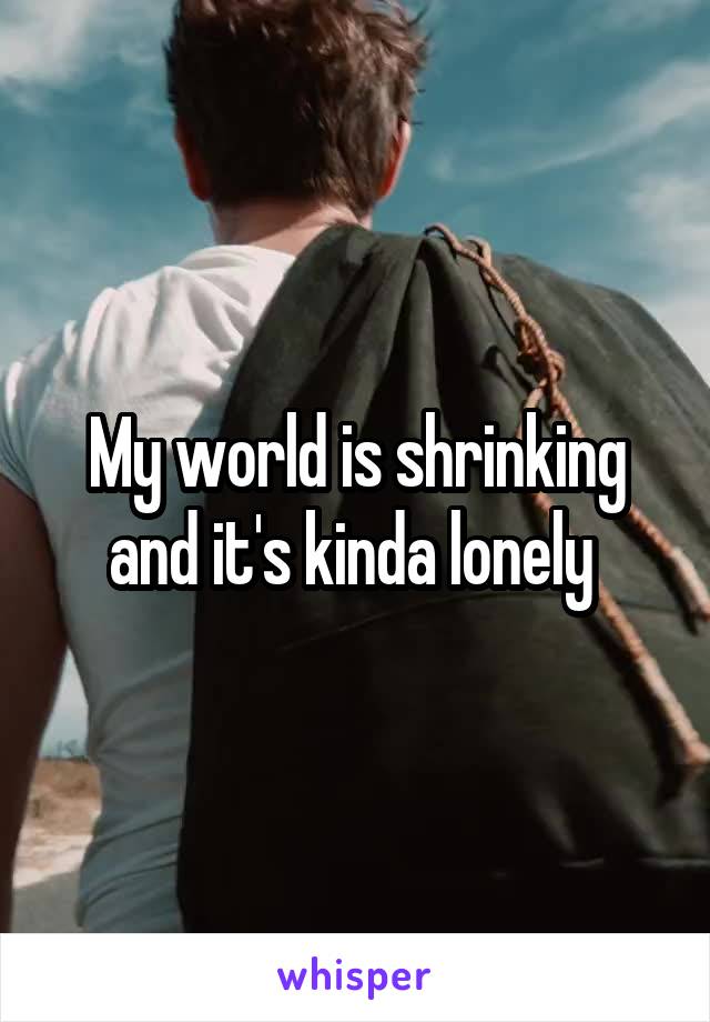 My world is shrinking and it's kinda lonely 