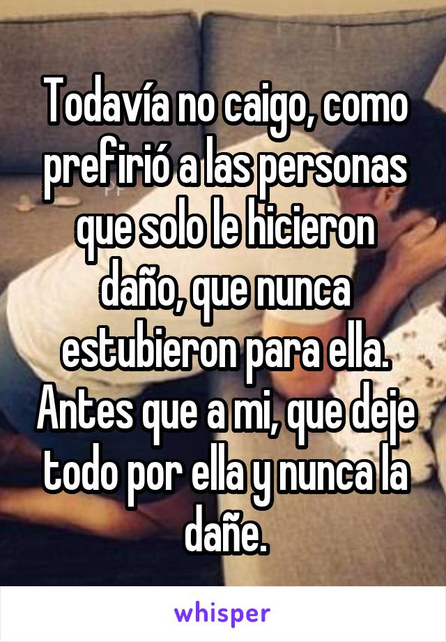 Todavía no caigo, como prefirió a las personas que solo le hicieron daño, que nunca estubieron para ella. Antes que a mi, que deje todo por ella y nunca la dañe.