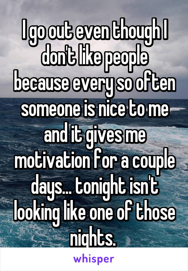 I go out even though I don't like people because every so often someone is nice to me and it gives me motivation for a couple days... tonight isn't looking like one of those nights. 