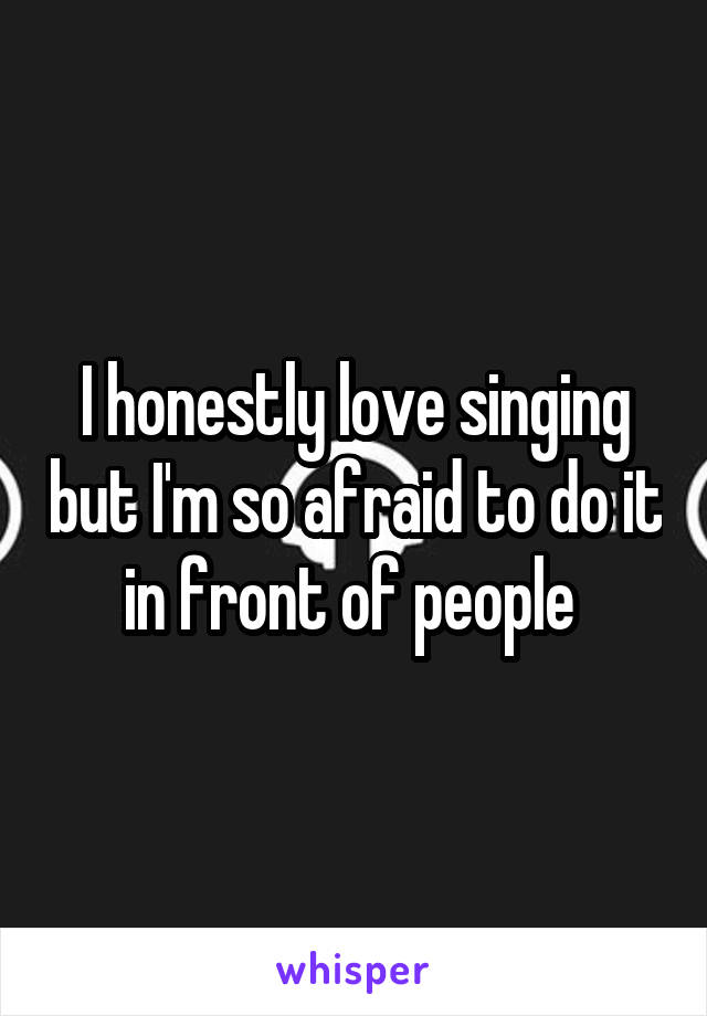 I honestly love singing but I'm so afraid to do it in front of people 