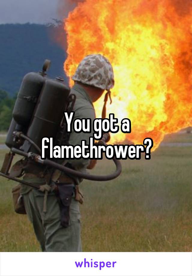 You got a flamethrower?