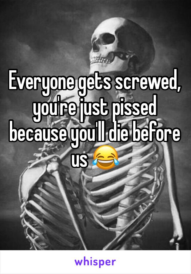 Everyone gets screwed, you're just pissed because you'll die before us 😂
