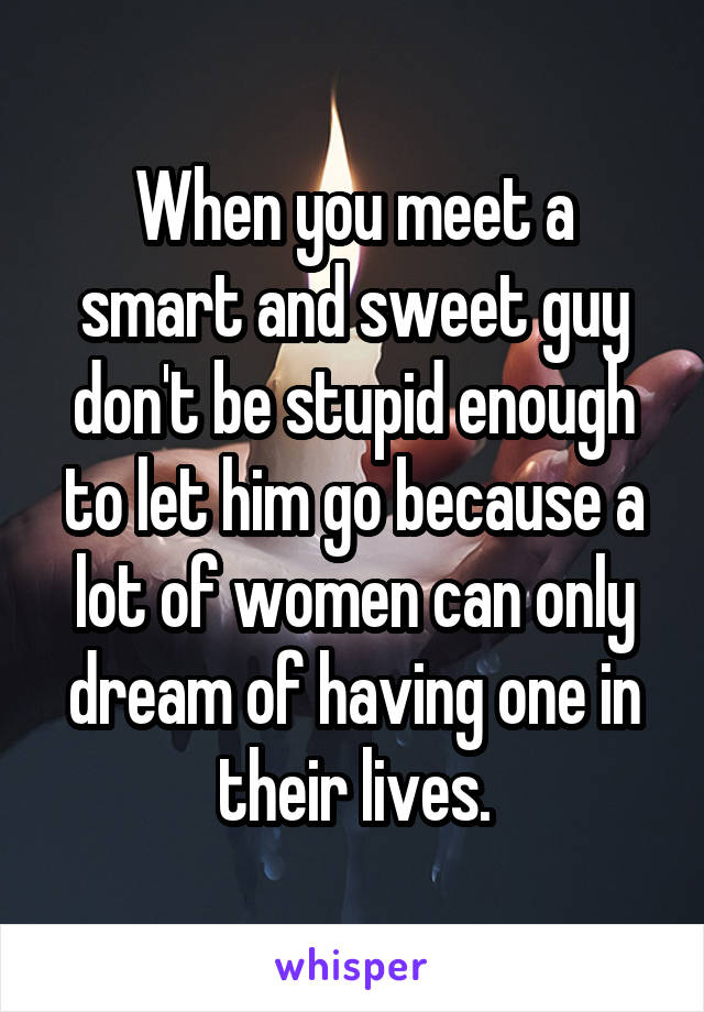 When you meet a smart and sweet guy don't be stupid enough to let him go because a lot of women can only dream of having one in their lives.