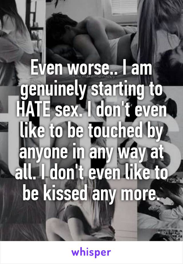 Even worse.. I am genuinely starting to HATE sex. I don't even like to be touched by anyone in any way at all. I don't even like to be kissed any more.