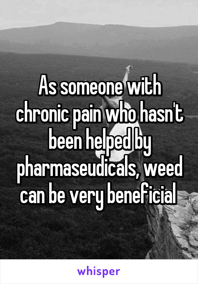 As someone with chronic pain who hasn't been helped by pharmaseudicals, weed can be very beneficial 