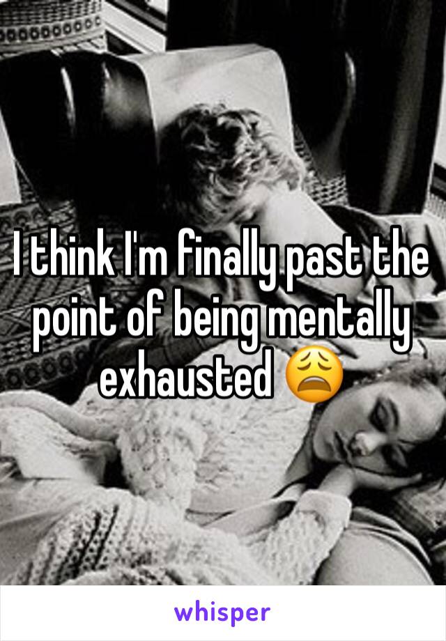 I think I'm finally past the point of being mentally exhausted 😩 