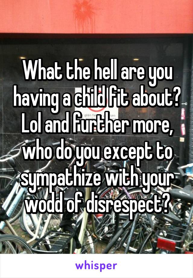 What the hell are you having a child fit about? Lol and further more, who do you except to sympathize with your wodd of disrespect?