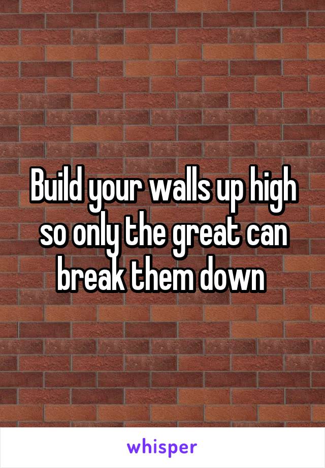 Build your walls up high so only the great can break them down 