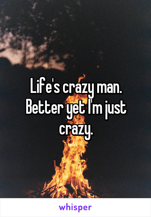 Life's crazy man. Better yet I'm just crazy.