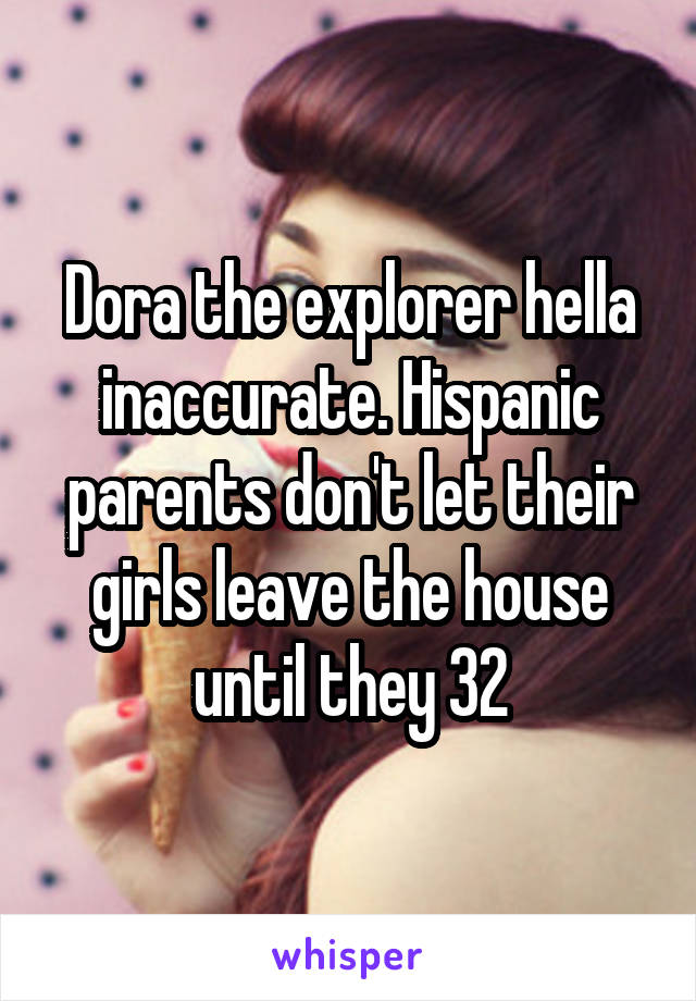 Dora the explorer hella inaccurate. Hispanic parents don't let their girls leave the house until they 32