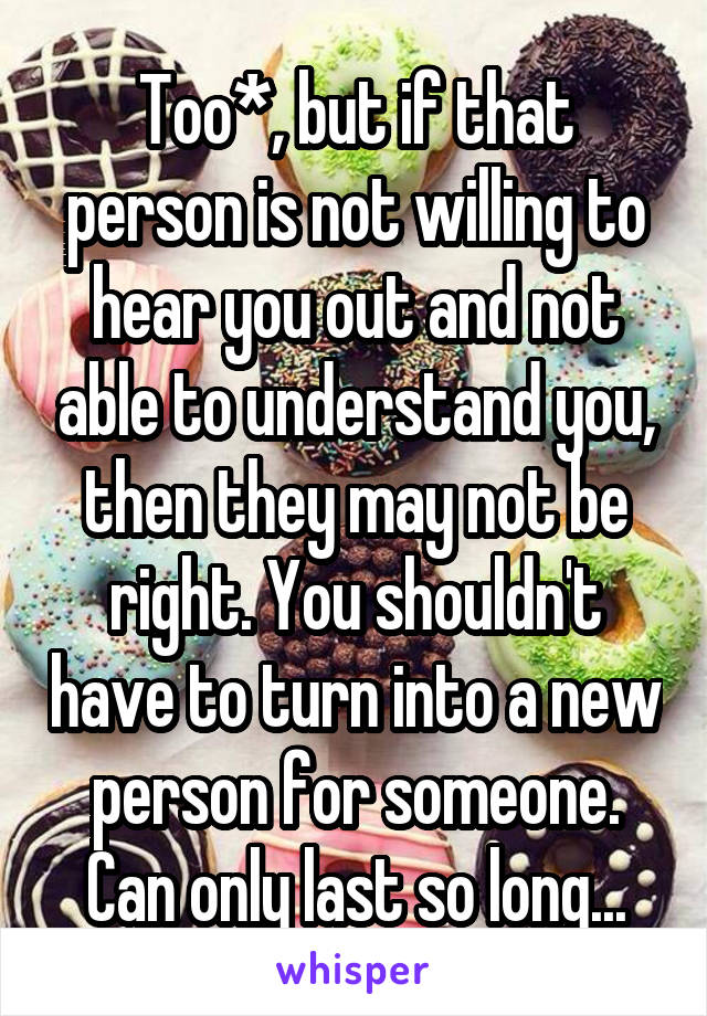 Too*, but if that person is not willing to hear you out and not able to understand you, then they may not be right. You shouldn't have to turn into a new person for someone. Can only last so long...