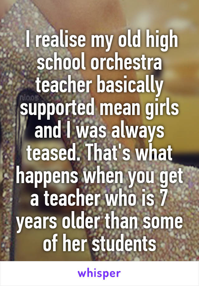  I realise my old high school orchestra teacher basically supported mean girls and I was always teased. That's what happens when you get a teacher who is 7 years older than some of her students