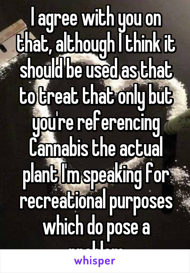 I agree with you on that, although I think it should be used as that to treat that only but you're referencing Cannabis the actual plant I'm speaking for recreational purposes which do pose a problem