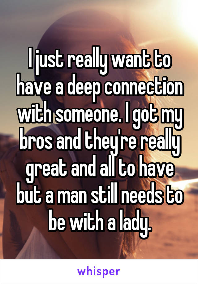 I just really want to have a deep connection with someone. I got my bros and they're really great and all to have but a man still needs to be with a lady.