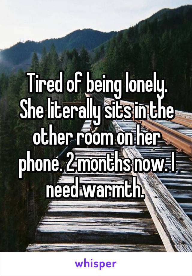 Tired of being lonely. She literally sits in the other room on her phone. 2 months now. I need warmth. 