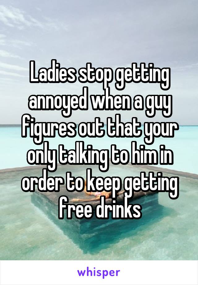 Ladies stop getting annoyed when a guy figures out that your only talking to him in order to keep getting free drinks