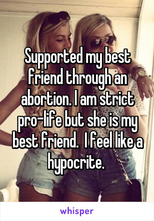 Supported my best friend through an abortion. I am strict pro-life but she is my best friend.  I feel like a hypocrite. 