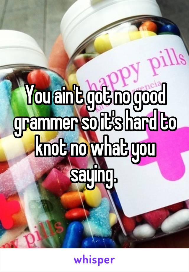 You ain't got no good grammer so it's hard to knot no what you saying. 