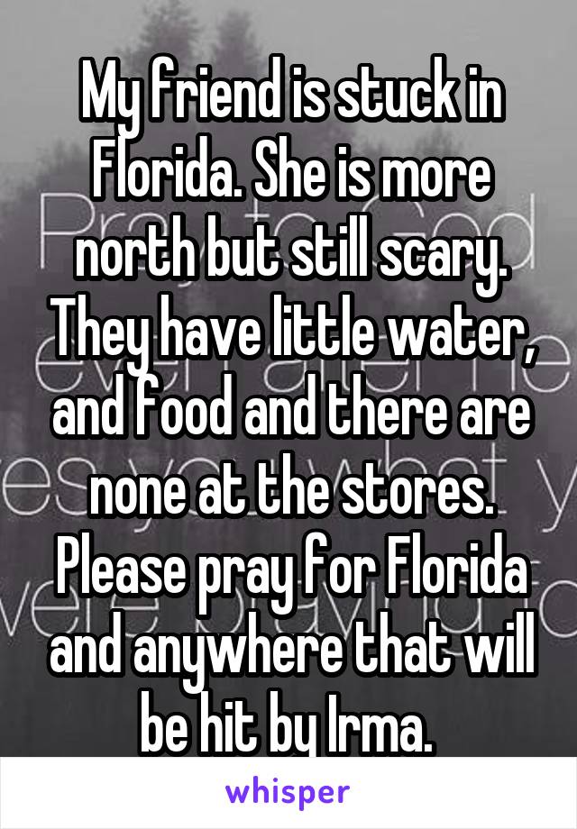 My friend is stuck in Florida. She is more north but still scary. They have little water, and food and there are none at the stores. Please pray for Florida and anywhere that will be hit by Irma. 