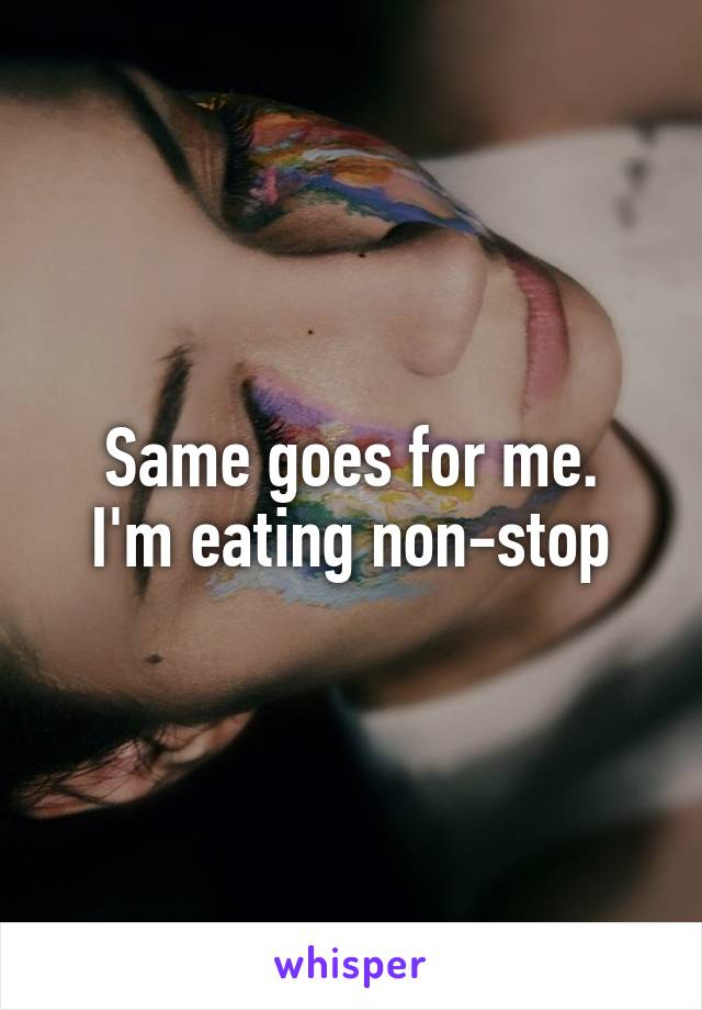Same goes for me.
I'm eating non-stop