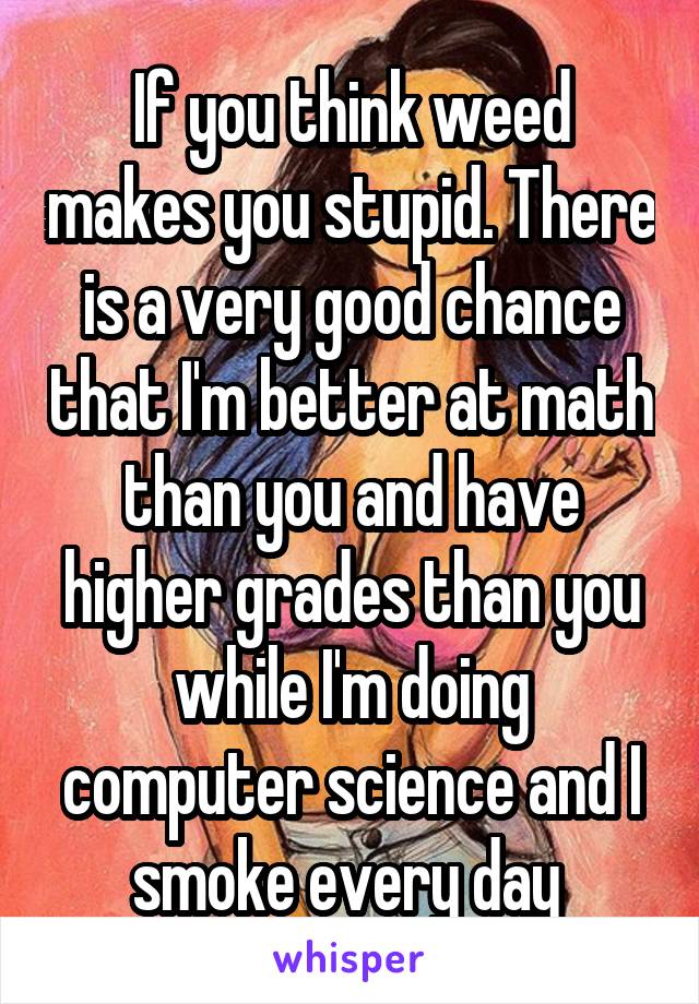 If you think weed makes you stupid. There is a very good chance that I'm better at math than you and have higher grades than you while I'm doing computer science and I smoke every day 