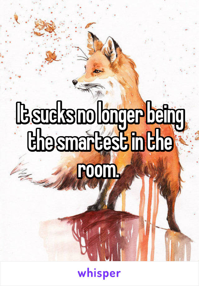 It sucks no longer being the smartest in the room. 