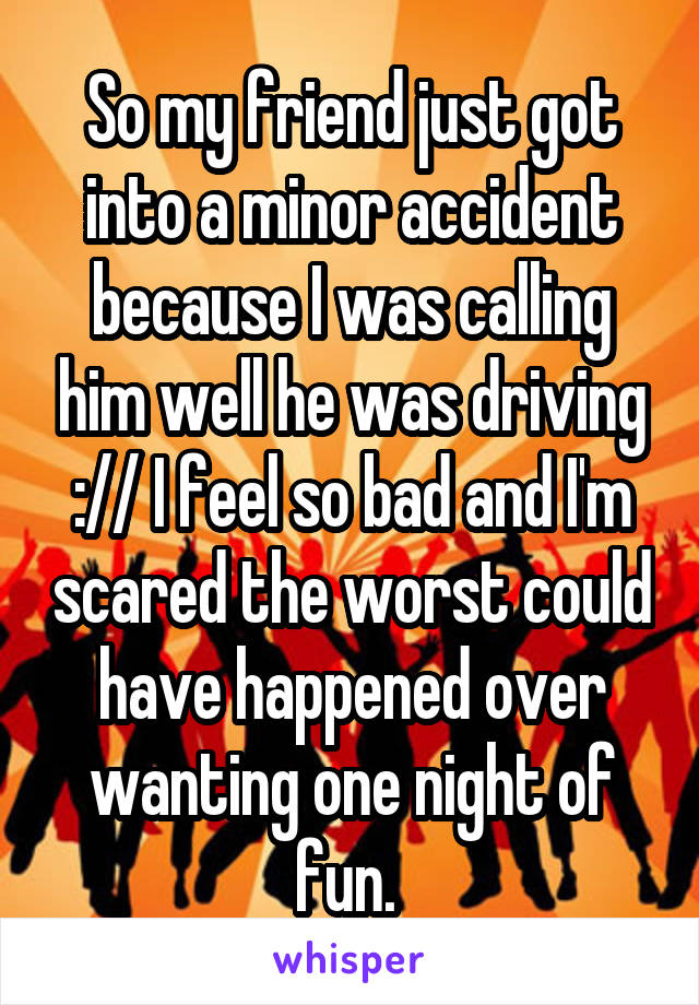 So my friend just got into a minor accident because I was calling him well he was driving :// I feel so bad and I'm scared the worst could have happened over wanting one night of fun. 