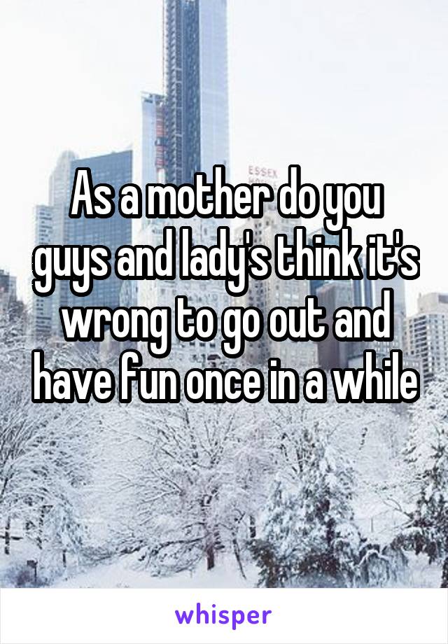 As a mother do you guys and lady's think it's wrong to go out and have fun once in a while 