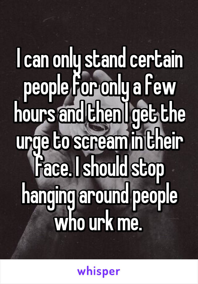 I can only stand certain people for only a few hours and then I get the urge to scream in their face. I should stop hanging around people who urk me. 