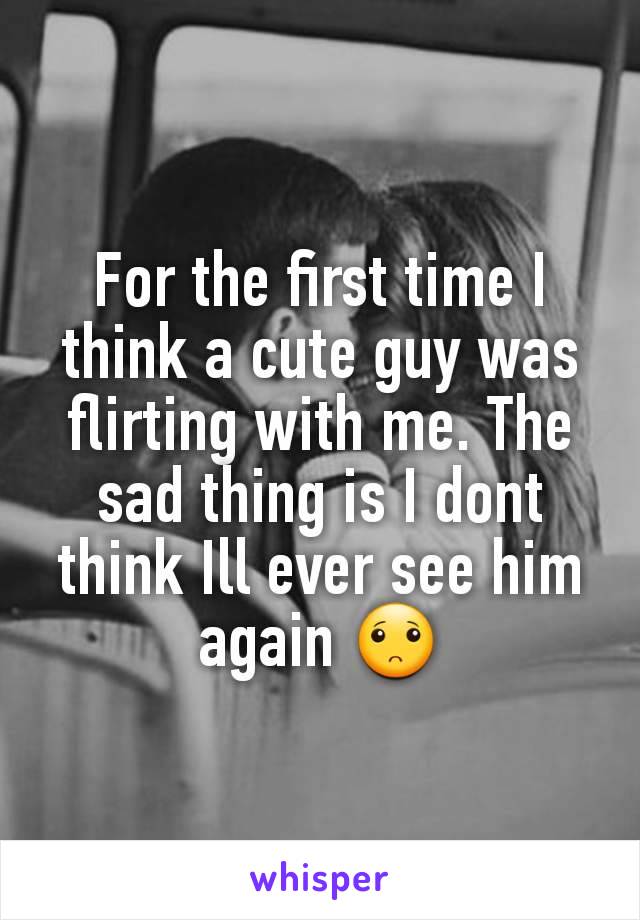 For the first time I think a cute guy was flirting with me. The sad thing is I dont think Ill ever see him again 🙁