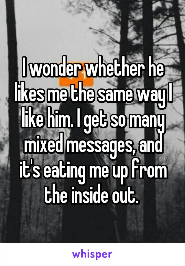 I wonder whether he likes me the same way I like him. I get so many mixed messages, and it's eating me up from the inside out. 