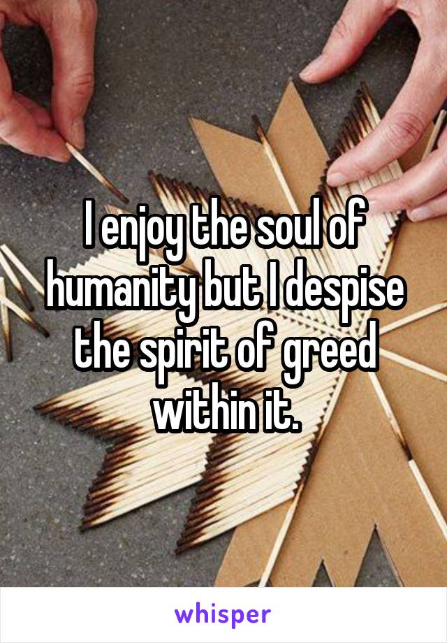 I enjoy the soul of humanity but I despise the spirit of greed within it.