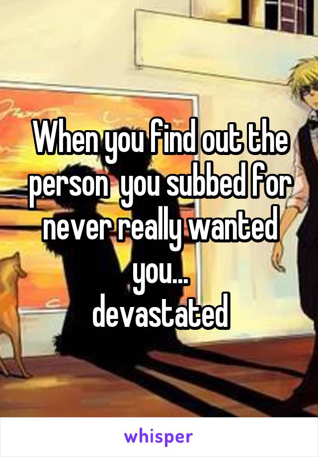 When you find out the person  you subbed for never really wanted you...
devastated