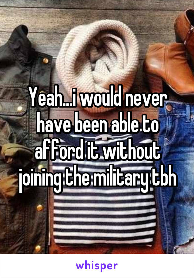 Yeah...i would never have been able to afford it without joining the military tbh