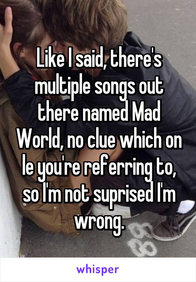 Like I said, there's multiple songs out there named Mad World, no clue which on le you're referring to, so I'm not suprised I'm wrong.