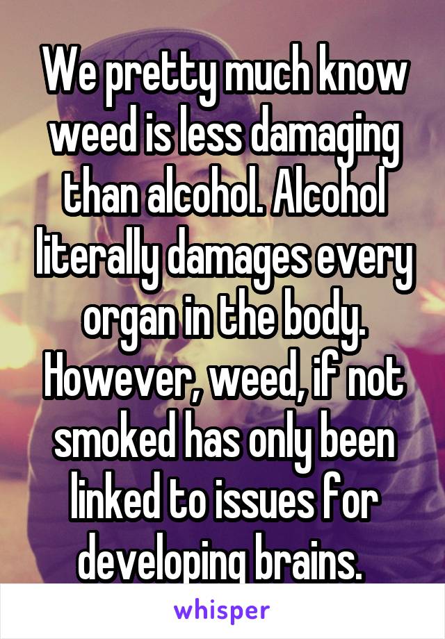 We pretty much know weed is less damaging than alcohol. Alcohol literally damages every organ in the body. However, weed, if not smoked has only been linked to issues for developing brains. 