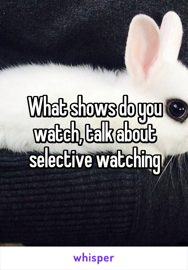 What shows do you watch, talk about selective watching