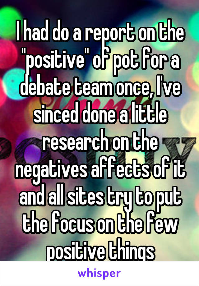 I had do a report on the "positive" of pot for a debate team once, I've sinced done a little research on the negatives affects of it and all sites try to put the focus on the few positive things