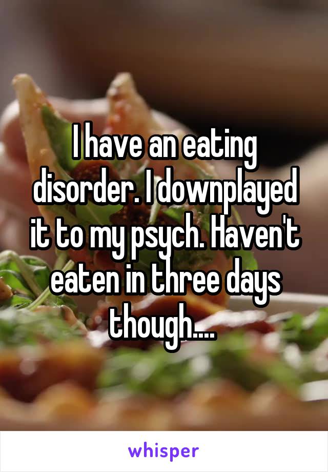 I have an eating disorder. I downplayed it to my psych. Haven't eaten in three days though.... 