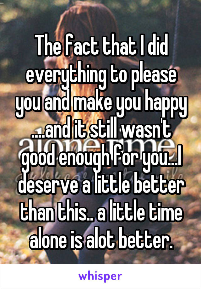 The fact that I did everything to please you and make you happy ....and it still wasn't good enough for you...I deserve a little better than this.. a little time alone is alot better.