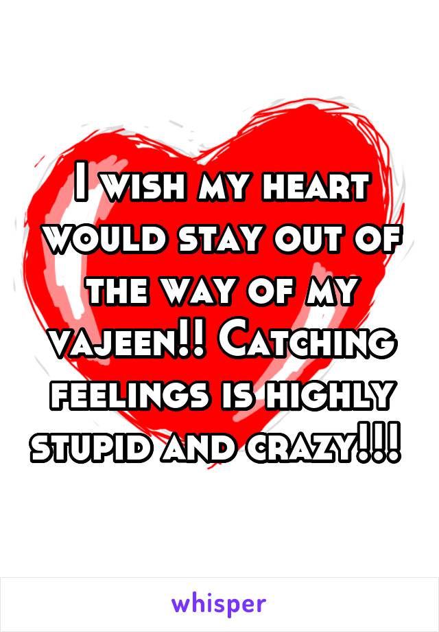 I wish my heart would stay out of the way of my vajeen!! Catching feelings is highly stupid and crazy!!! 