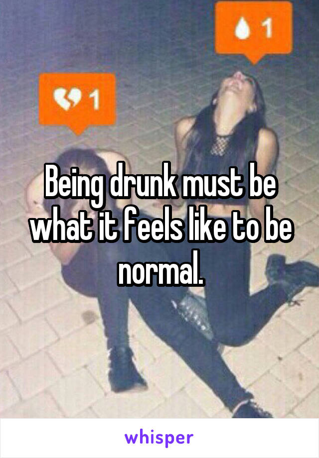 Being drunk must be what it feels like to be normal.