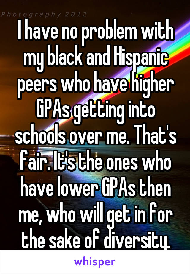 I have no problem with my black and Hispanic peers who have higher GPAs getting into schools over me. That's fair. It's the ones who have lower GPAs then me, who will get in for the sake of diversity.