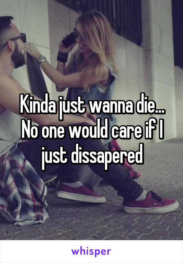 Kinda just wanna die... No one would care if I just dissapered