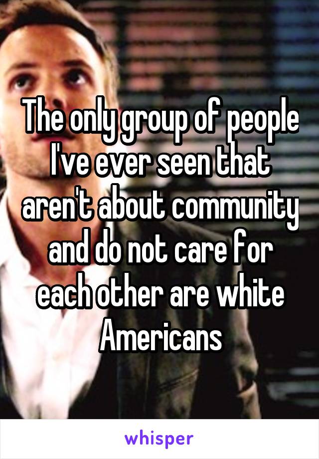 The only group of people I've ever seen that aren't about community and do not care for each other are white Americans